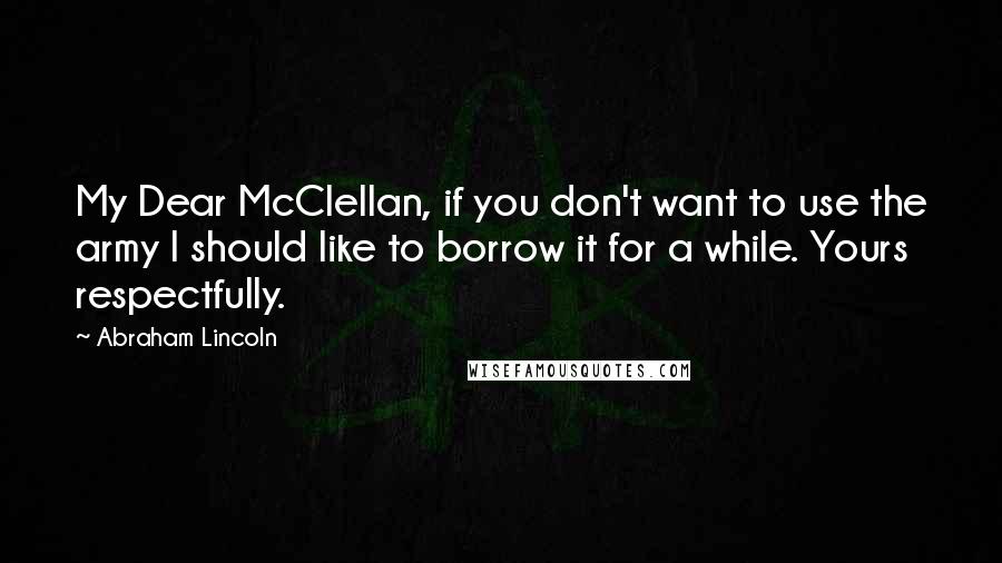 Abraham Lincoln Quotes: My Dear McClellan, if you don't want to use the army I should like to borrow it for a while. Yours respectfully.