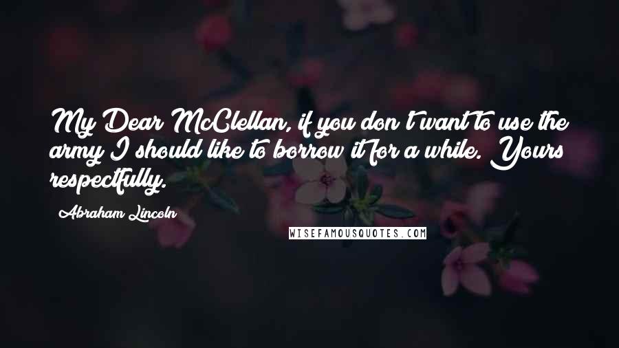 Abraham Lincoln Quotes: My Dear McClellan, if you don't want to use the army I should like to borrow it for a while. Yours respectfully.