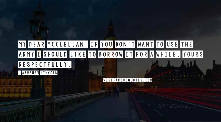 Abraham Lincoln Quotes: My Dear McClellan, if you don't want to use the army I should like to borrow it for a while. Yours respectfully.