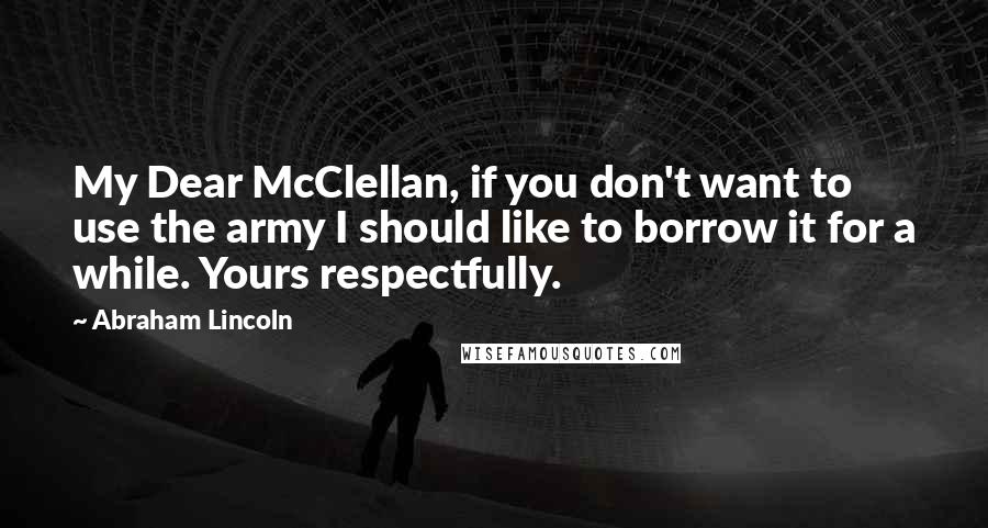 Abraham Lincoln Quotes: My Dear McClellan, if you don't want to use the army I should like to borrow it for a while. Yours respectfully.