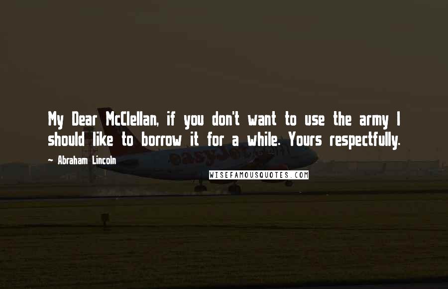 Abraham Lincoln Quotes: My Dear McClellan, if you don't want to use the army I should like to borrow it for a while. Yours respectfully.