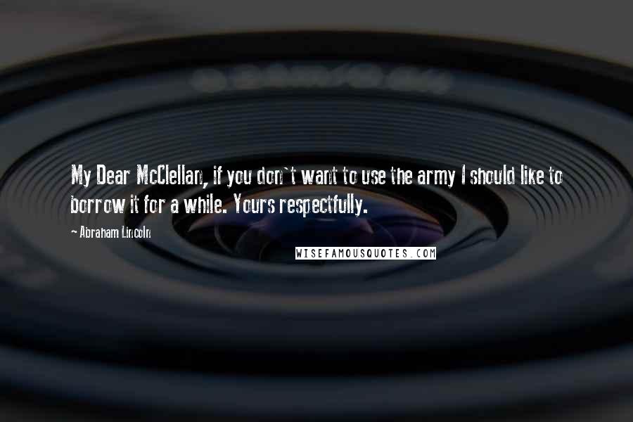 Abraham Lincoln Quotes: My Dear McClellan, if you don't want to use the army I should like to borrow it for a while. Yours respectfully.