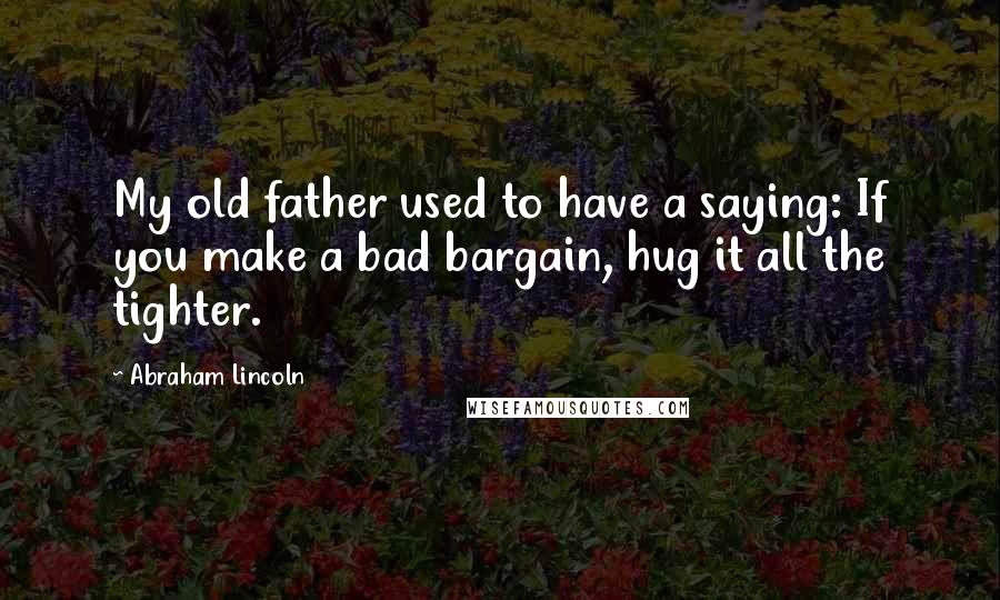 Abraham Lincoln Quotes: My old father used to have a saying: If you make a bad bargain, hug it all the tighter.