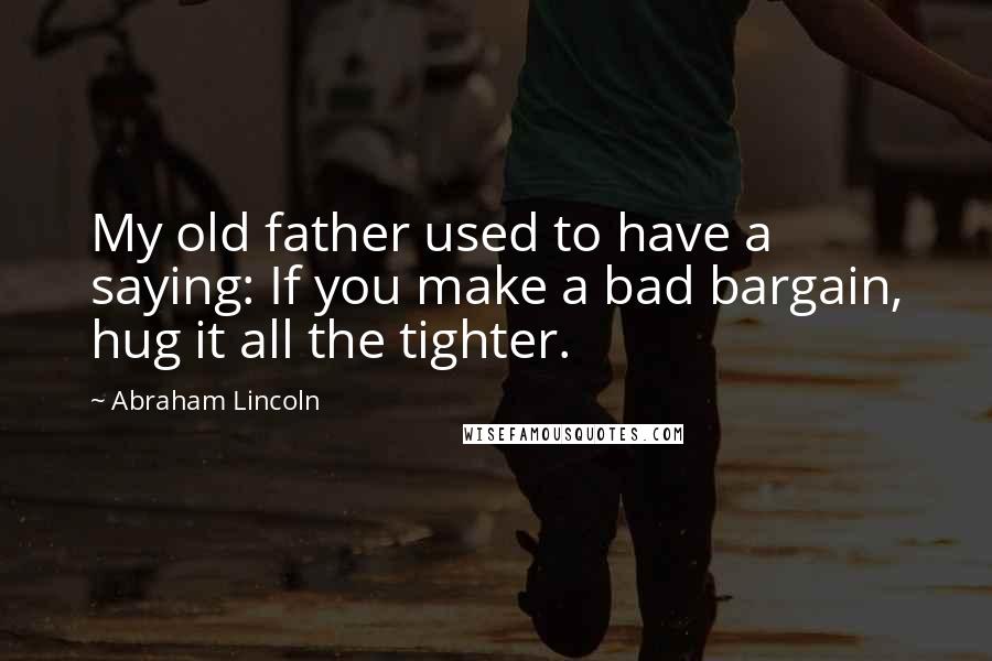 Abraham Lincoln Quotes: My old father used to have a saying: If you make a bad bargain, hug it all the tighter.