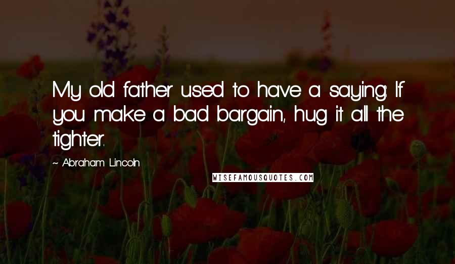 Abraham Lincoln Quotes: My old father used to have a saying: If you make a bad bargain, hug it all the tighter.