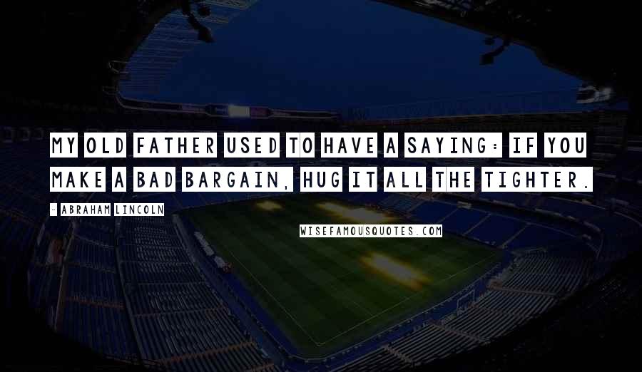 Abraham Lincoln Quotes: My old father used to have a saying: If you make a bad bargain, hug it all the tighter.