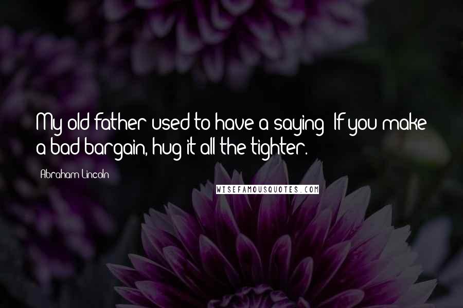 Abraham Lincoln Quotes: My old father used to have a saying: If you make a bad bargain, hug it all the tighter.