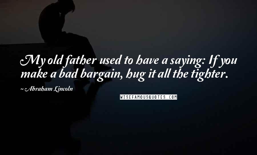 Abraham Lincoln Quotes: My old father used to have a saying: If you make a bad bargain, hug it all the tighter.