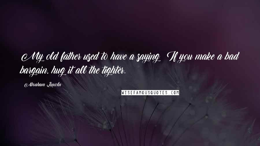 Abraham Lincoln Quotes: My old father used to have a saying: If you make a bad bargain, hug it all the tighter.