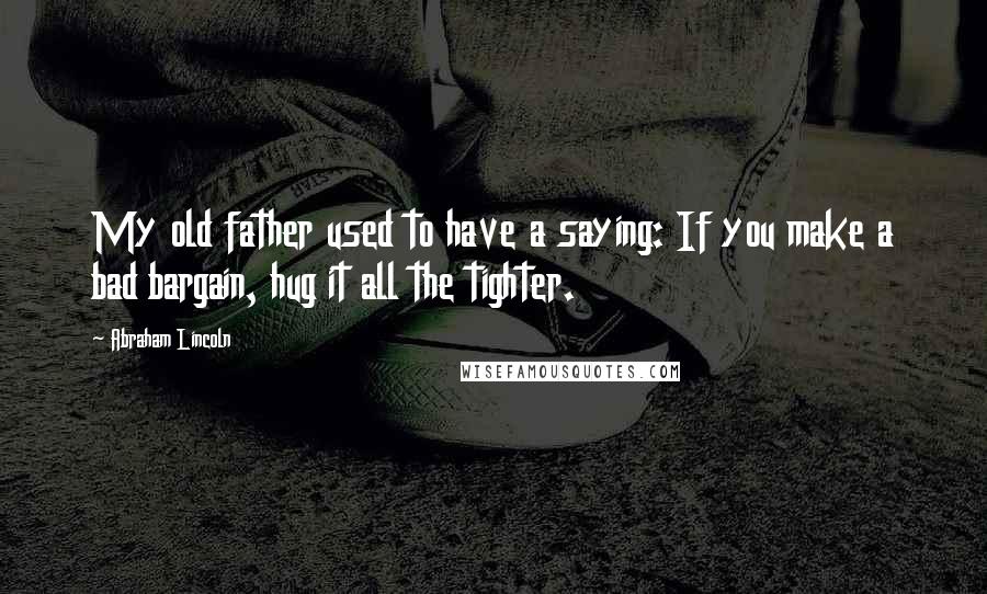 Abraham Lincoln Quotes: My old father used to have a saying: If you make a bad bargain, hug it all the tighter.