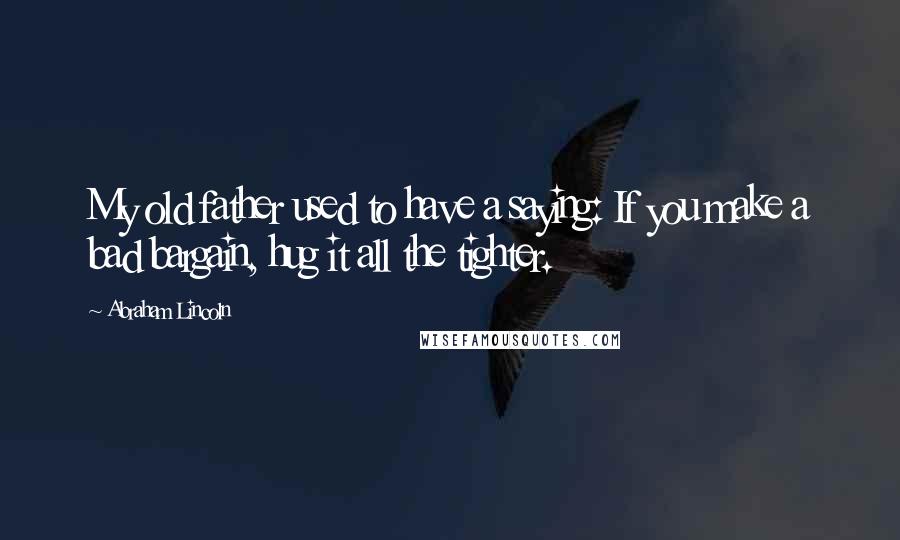 Abraham Lincoln Quotes: My old father used to have a saying: If you make a bad bargain, hug it all the tighter.