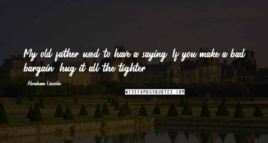 Abraham Lincoln Quotes: My old father used to have a saying: If you make a bad bargain, hug it all the tighter.