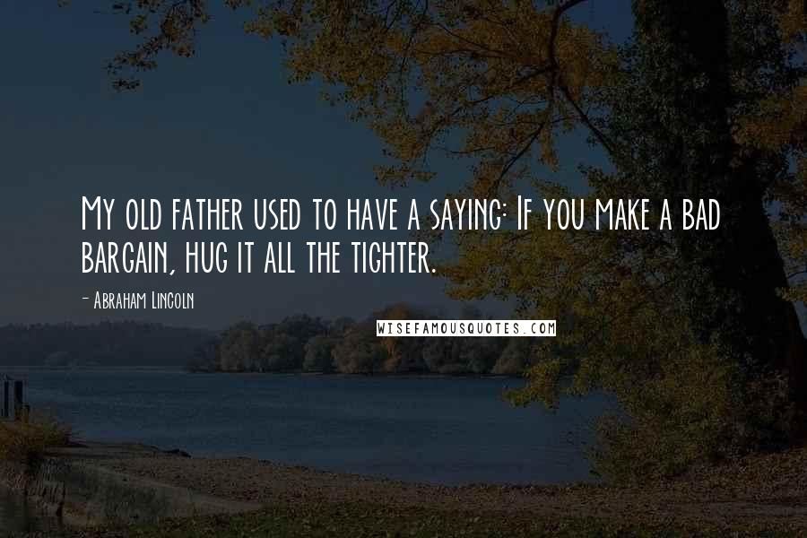 Abraham Lincoln Quotes: My old father used to have a saying: If you make a bad bargain, hug it all the tighter.