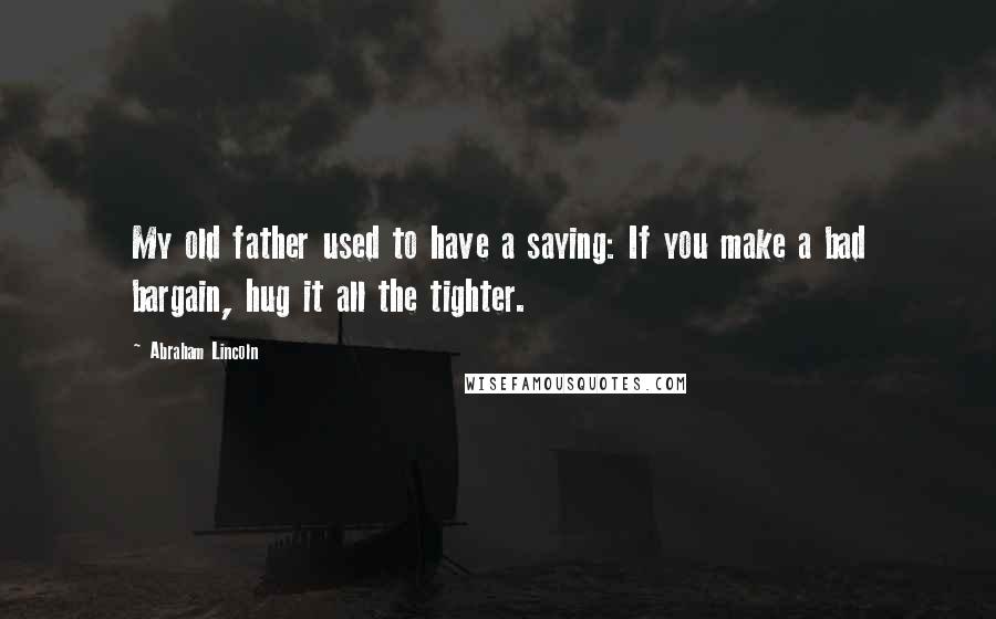 Abraham Lincoln Quotes: My old father used to have a saying: If you make a bad bargain, hug it all the tighter.