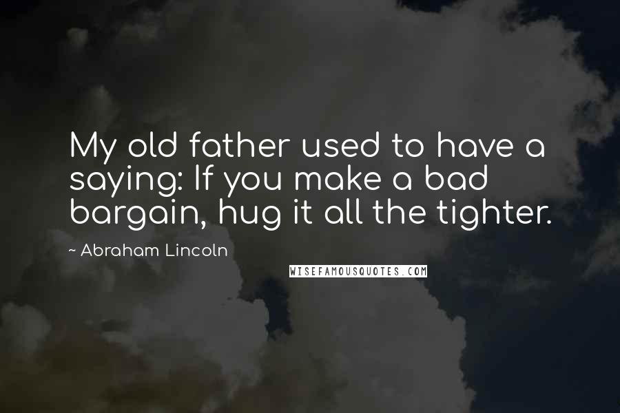 Abraham Lincoln Quotes: My old father used to have a saying: If you make a bad bargain, hug it all the tighter.