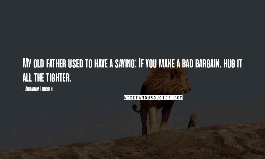 Abraham Lincoln Quotes: My old father used to have a saying: If you make a bad bargain, hug it all the tighter.