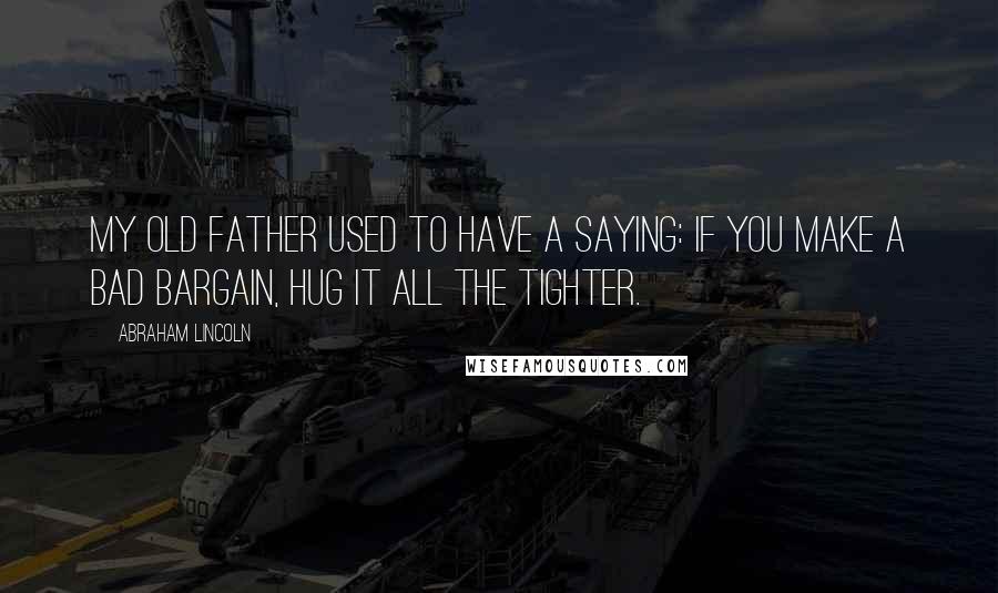 Abraham Lincoln Quotes: My old father used to have a saying: If you make a bad bargain, hug it all the tighter.