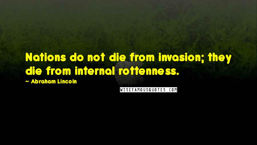 Abraham Lincoln Quotes: Nations do not die from invasion; they die from internal rottenness.