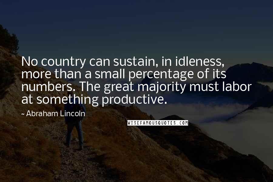 Abraham Lincoln Quotes: No country can sustain, in idleness, more than a small percentage of its numbers. The great majority must labor at something productive.