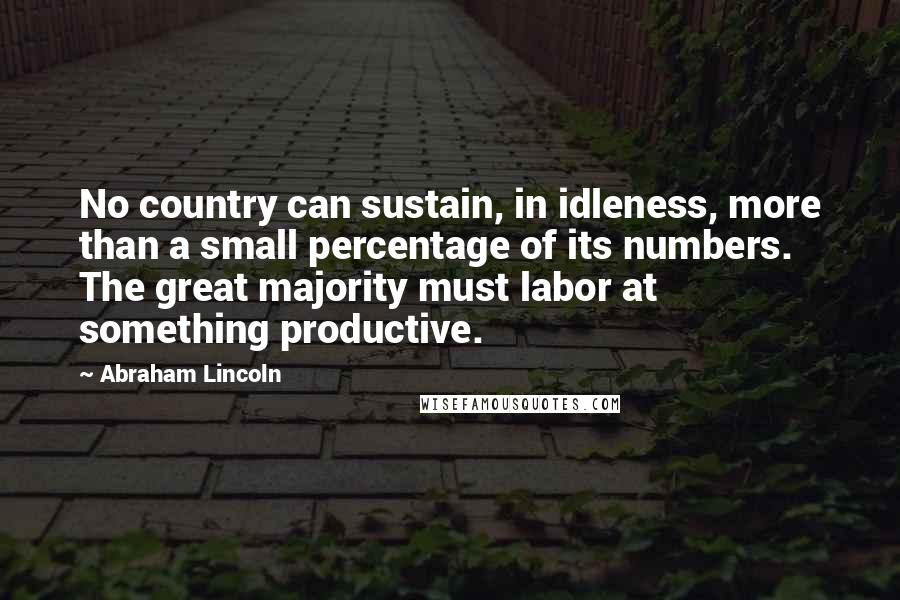 Abraham Lincoln Quotes: No country can sustain, in idleness, more than a small percentage of its numbers. The great majority must labor at something productive.