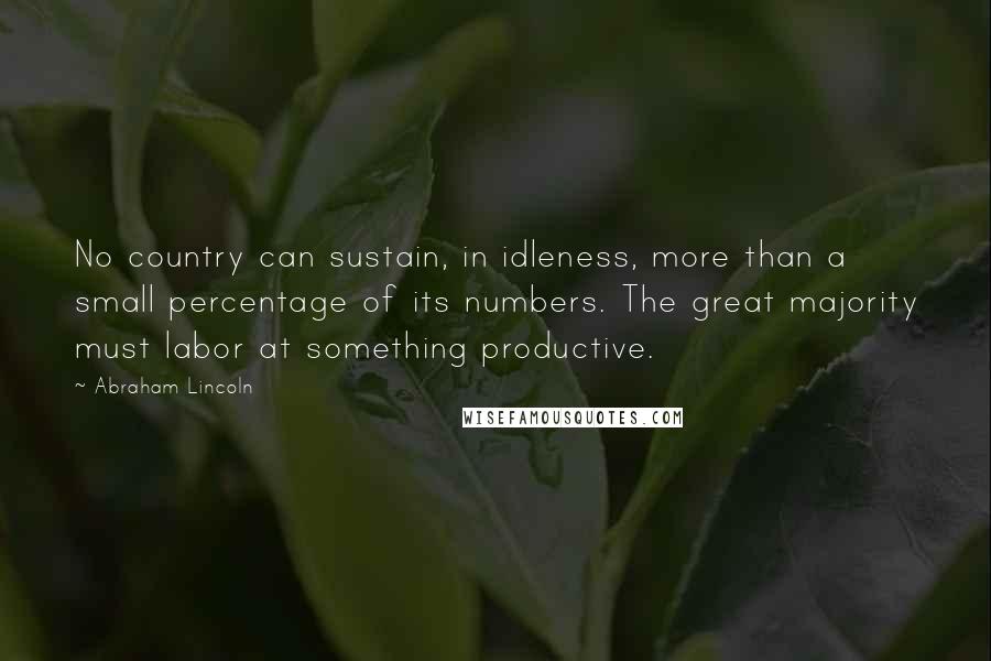 Abraham Lincoln Quotes: No country can sustain, in idleness, more than a small percentage of its numbers. The great majority must labor at something productive.