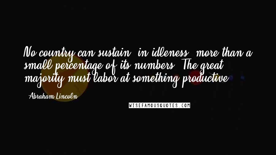 Abraham Lincoln Quotes: No country can sustain, in idleness, more than a small percentage of its numbers. The great majority must labor at something productive.