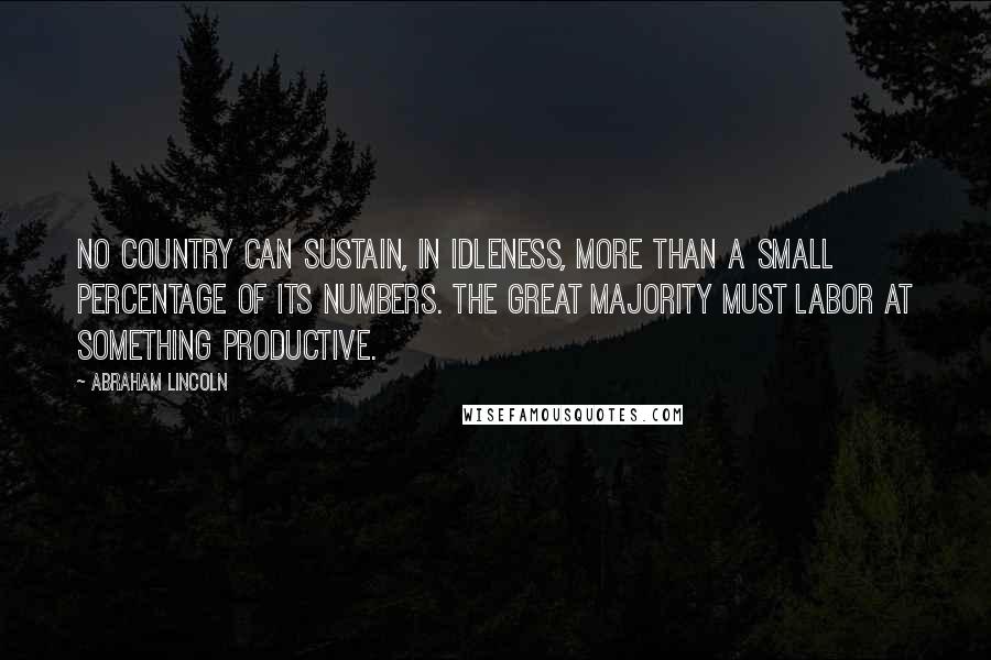 Abraham Lincoln Quotes: No country can sustain, in idleness, more than a small percentage of its numbers. The great majority must labor at something productive.