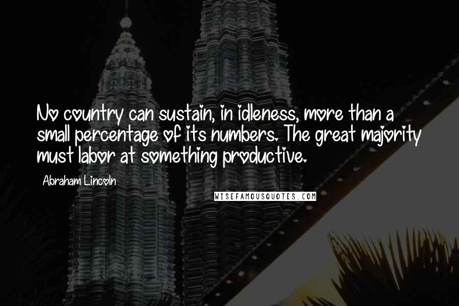 Abraham Lincoln Quotes: No country can sustain, in idleness, more than a small percentage of its numbers. The great majority must labor at something productive.