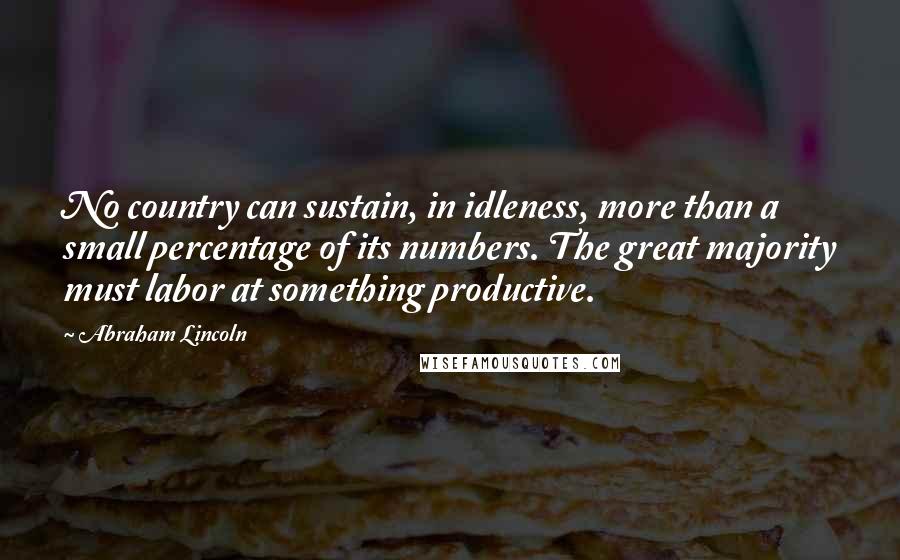 Abraham Lincoln Quotes: No country can sustain, in idleness, more than a small percentage of its numbers. The great majority must labor at something productive.