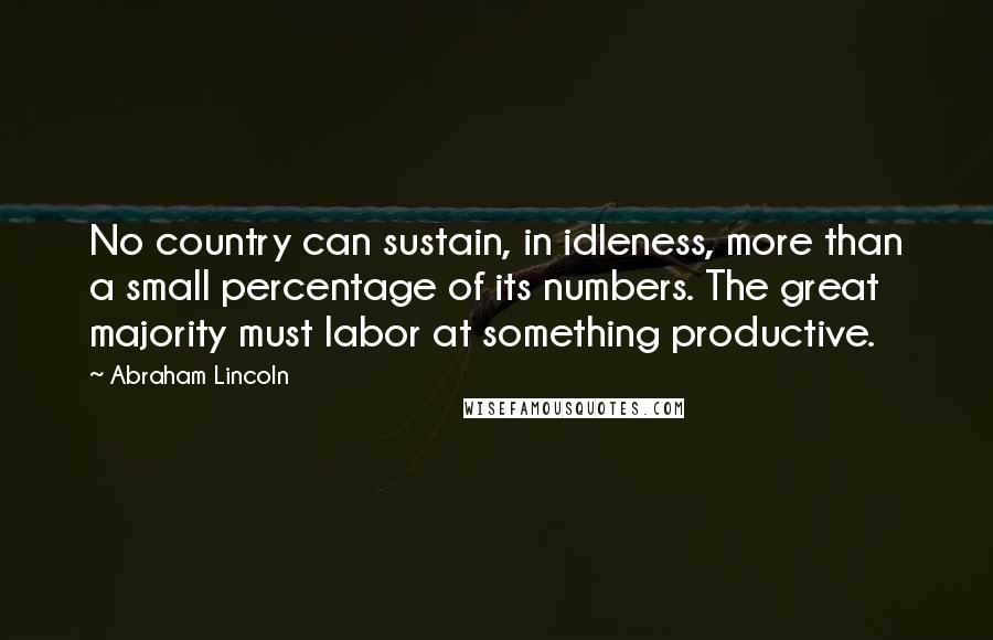 Abraham Lincoln Quotes: No country can sustain, in idleness, more than a small percentage of its numbers. The great majority must labor at something productive.