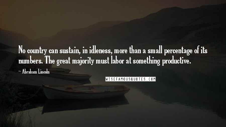 Abraham Lincoln Quotes: No country can sustain, in idleness, more than a small percentage of its numbers. The great majority must labor at something productive.