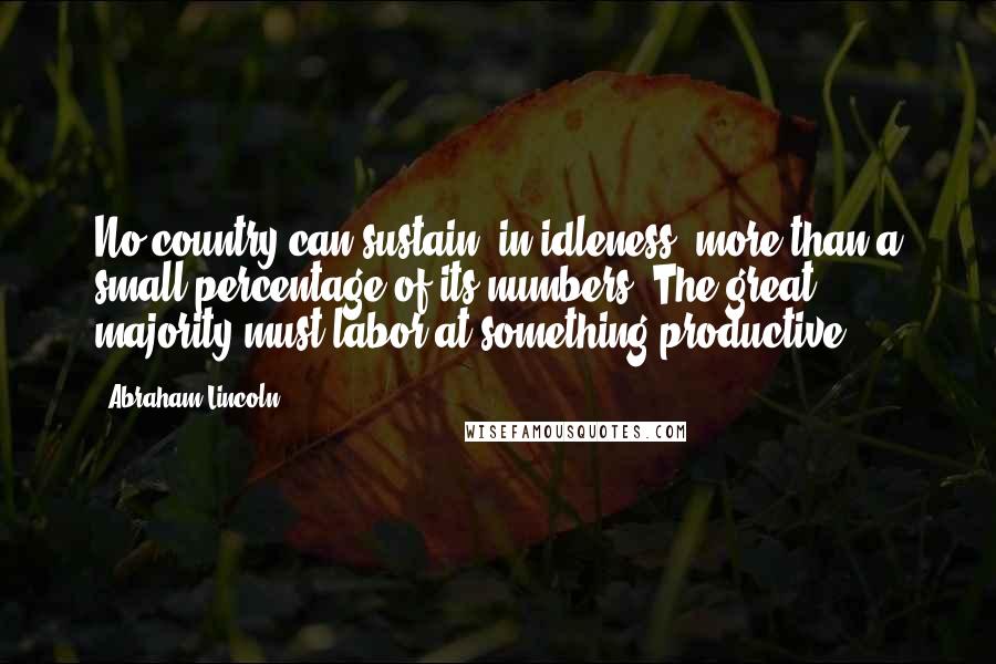 Abraham Lincoln Quotes: No country can sustain, in idleness, more than a small percentage of its numbers. The great majority must labor at something productive.