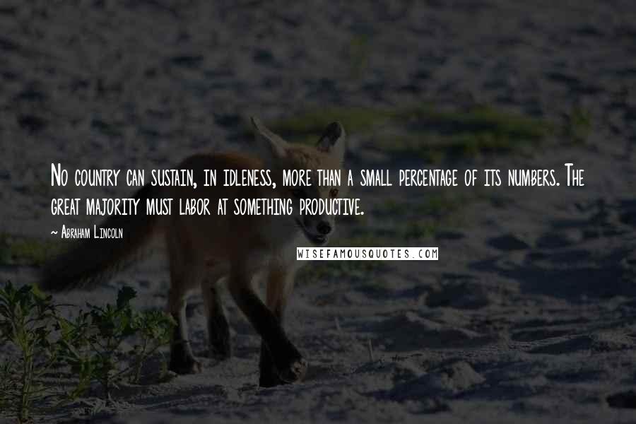 Abraham Lincoln Quotes: No country can sustain, in idleness, more than a small percentage of its numbers. The great majority must labor at something productive.