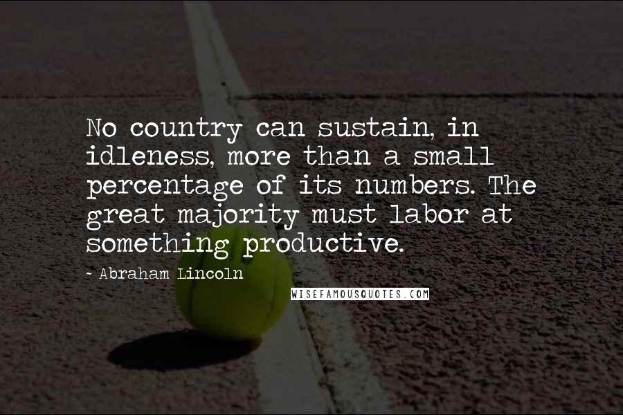 Abraham Lincoln Quotes: No country can sustain, in idleness, more than a small percentage of its numbers. The great majority must labor at something productive.