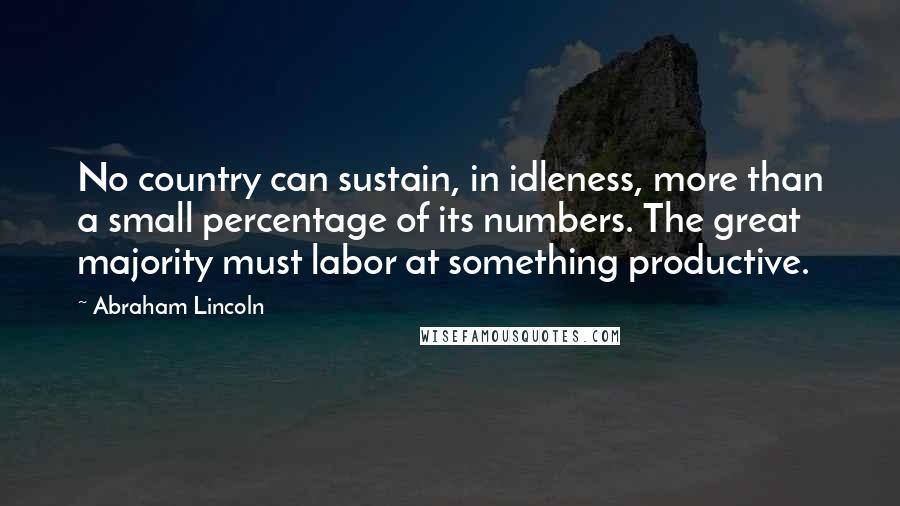 Abraham Lincoln Quotes: No country can sustain, in idleness, more than a small percentage of its numbers. The great majority must labor at something productive.