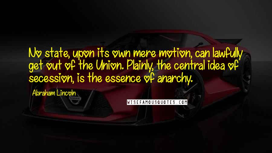 Abraham Lincoln Quotes: No state, upon its own mere motion, can lawfully get out of the Union. Plainly, the central idea of secession, is the essence of anarchy.