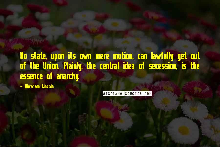 Abraham Lincoln Quotes: No state, upon its own mere motion, can lawfully get out of the Union. Plainly, the central idea of secession, is the essence of anarchy.