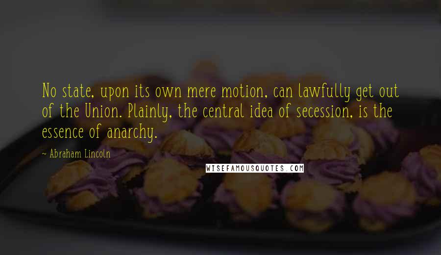 Abraham Lincoln Quotes: No state, upon its own mere motion, can lawfully get out of the Union. Plainly, the central idea of secession, is the essence of anarchy.