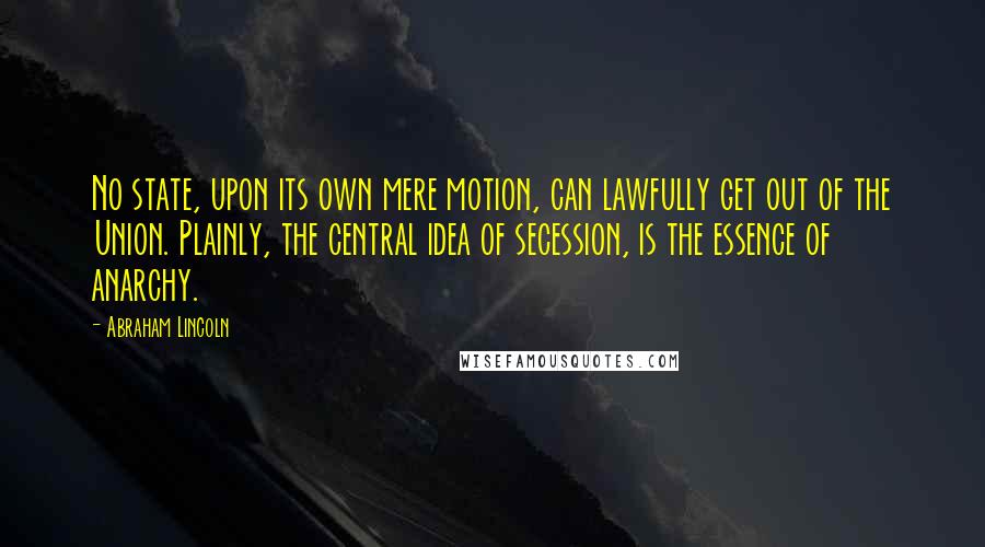 Abraham Lincoln Quotes: No state, upon its own mere motion, can lawfully get out of the Union. Plainly, the central idea of secession, is the essence of anarchy.