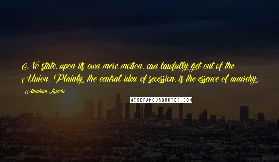 Abraham Lincoln Quotes: No state, upon its own mere motion, can lawfully get out of the Union. Plainly, the central idea of secession, is the essence of anarchy.