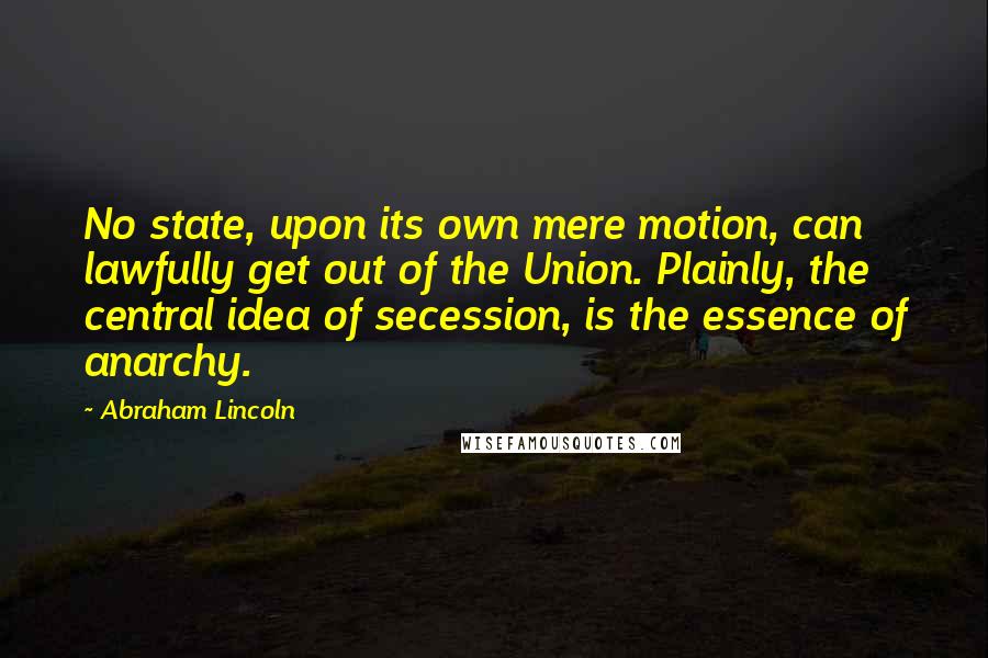 Abraham Lincoln Quotes: No state, upon its own mere motion, can lawfully get out of the Union. Plainly, the central idea of secession, is the essence of anarchy.