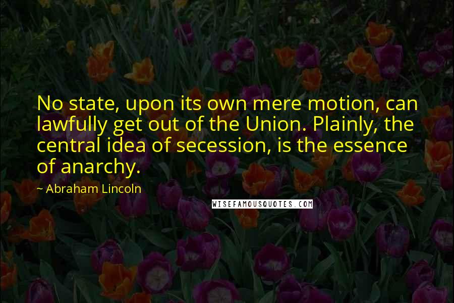 Abraham Lincoln Quotes: No state, upon its own mere motion, can lawfully get out of the Union. Plainly, the central idea of secession, is the essence of anarchy.