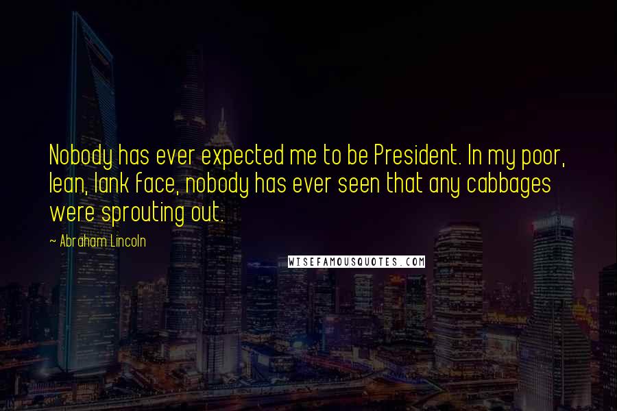 Abraham Lincoln Quotes: Nobody has ever expected me to be President. In my poor, lean, lank face, nobody has ever seen that any cabbages were sprouting out.