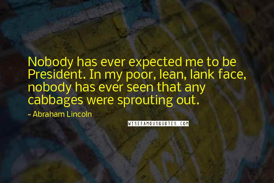 Abraham Lincoln Quotes: Nobody has ever expected me to be President. In my poor, lean, lank face, nobody has ever seen that any cabbages were sprouting out.