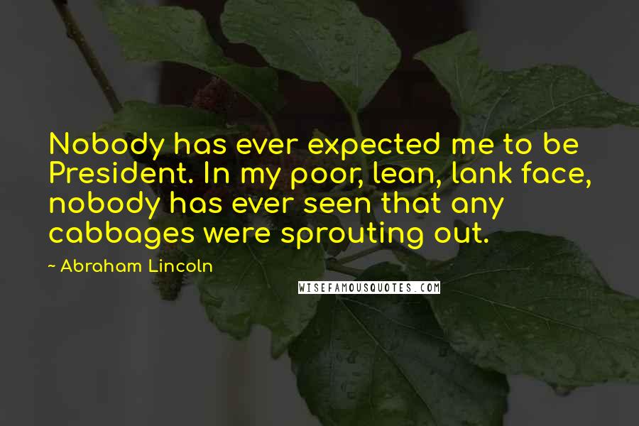 Abraham Lincoln Quotes: Nobody has ever expected me to be President. In my poor, lean, lank face, nobody has ever seen that any cabbages were sprouting out.