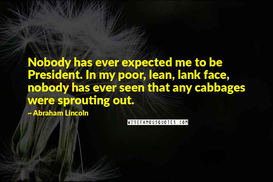 Abraham Lincoln Quotes: Nobody has ever expected me to be President. In my poor, lean, lank face, nobody has ever seen that any cabbages were sprouting out.