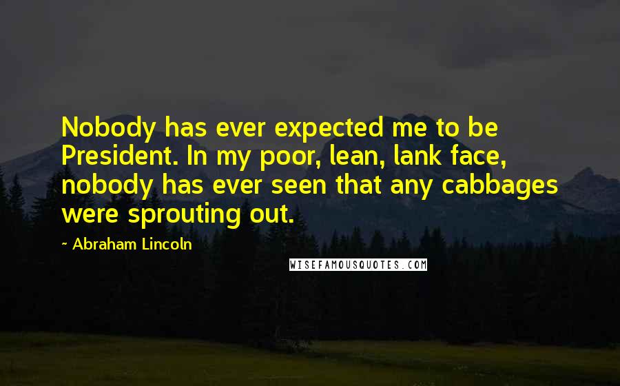 Abraham Lincoln Quotes: Nobody has ever expected me to be President. In my poor, lean, lank face, nobody has ever seen that any cabbages were sprouting out.