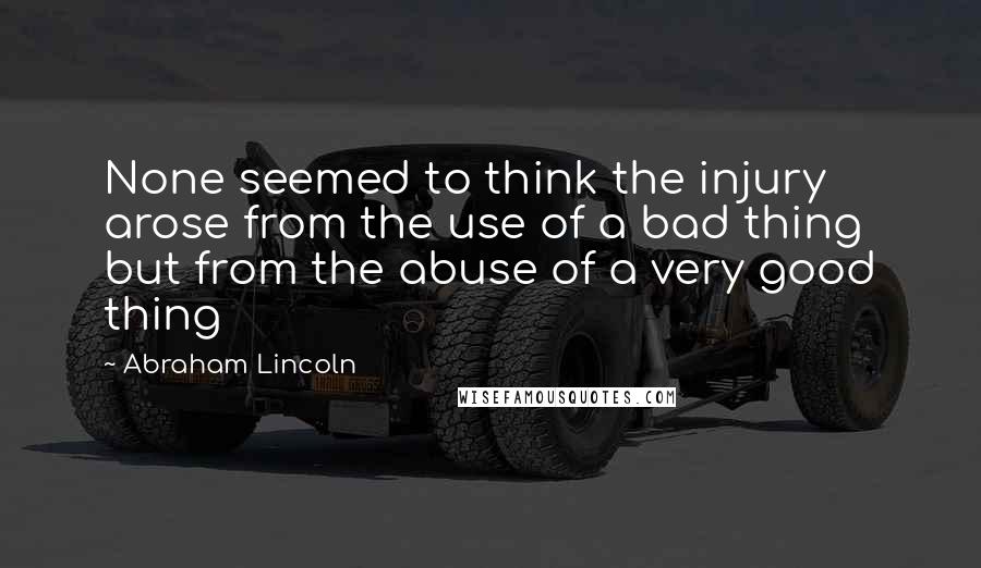 Abraham Lincoln Quotes: None seemed to think the injury arose from the use of a bad thing but from the abuse of a very good thing