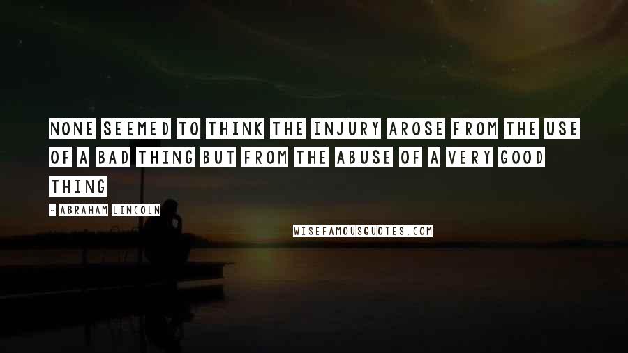 Abraham Lincoln Quotes: None seemed to think the injury arose from the use of a bad thing but from the abuse of a very good thing
