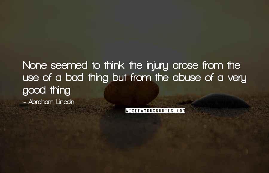 Abraham Lincoln Quotes: None seemed to think the injury arose from the use of a bad thing but from the abuse of a very good thing
